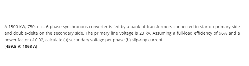 A 1500-kW, 750, d.c., 6-phase synchronous converter is led by a bank of transformers connected in star on primary side
and double-delta on the secondary side. The primary line voltage is 23 kv. Assuming a full-load efficiency of 96% and a
power factor of 0.92, calculate (a) secondary voltage per phase (b) slip-ring current.
[459.5 V; 1068 AJ
