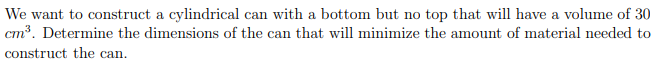 We want to construct a cylindrical can with a bottom but no top that will have a volume of 30
cm³. Determine the dimensions of the can that will minimize the amount of material needed to
construct the can.
