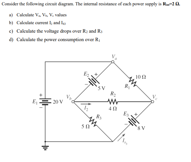 Consider the following circuit diagram. The internal resistance of each power supply is Rim=2 Q.
a) Calculate Va, Vb, Ve values
b) Calculate current Iz and Is3
c) Calculate the voltage drops over R2 and R3
d) Caleulate the power consumption over R1
E2
10 Ω
R1
' 5 V
R2
Ve
+
Ej
20 V
4 0
R3
`8 V
