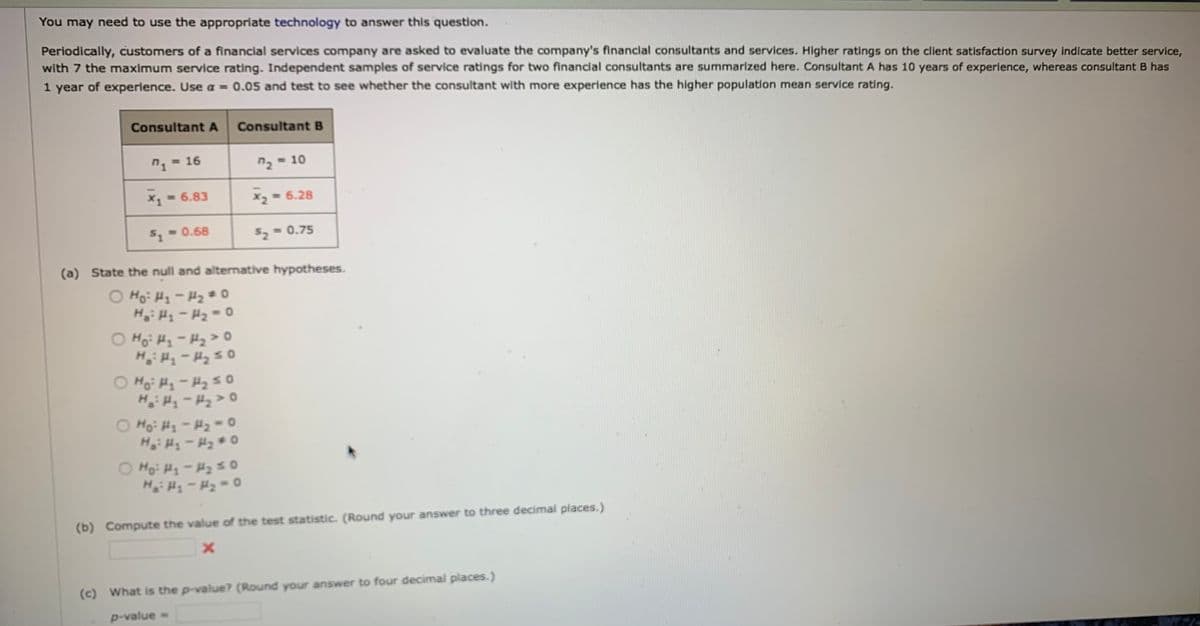 You may need to use the appropriate technology to answer this question.
Periodically, customers of a financial services company are asked to evaluate the company's financlal consultants and services. Higher ratings on the client satisfaction survey indicate better service,
with 7 the maximum service rating. Independent samples of service ratings for two financial consultants are summarized here. Consultant A has 10 years of experience, whereas consultant B has
1 year of experience. Use a = 0.05 and test to see whether the consultant with more experience has the higher population mean service rating.
ConsultantA
Consultant B
= 16
n2 = 10
x, 6.83
x2 = 6.28
5- 0.68
52 = 0.75
(a) State the null and alternative hypotheses.
O Ho: H1- H2 * 0
H: H-H2=0
O Ho: H-H2> o
Ho Hy-H250
H -H2>0
O Ho: H-H2=o
H: H-H2 0
O Ho: H-H25o
H H-H2 0
(b) Compute the value of the test statistic. (Round your answer to three decimal places.)
(c) What is the p-value? (Round your answer to four decimal places.)
p-value =
