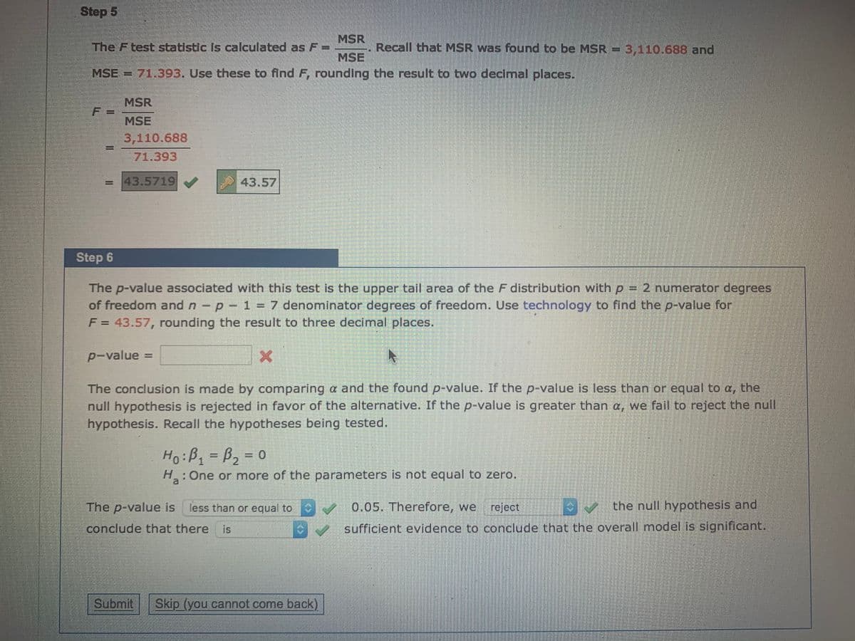 Step 5
MSR
The Ftest statistic Is calculated asF=
Recall that MSR was found to be MSR = 3,110.688 and
MSE
MSE = 71.393. Use these to find F, rounding the result to two decimal places.
MSR
MSE
3,110.688
71.393
=43.5719
43.57
Step 6
The p-value associated with this test is the upper tail area of the F distribution with p = 2 numerator degrees
of freedom and n - p- 1 = 7 denominator degrees of freedom. Use technology to find the p-value for
F= 43.57, rounding the result to three decimal places.
p-value
The conclusion is made by comparing a and the found p-value. If the p-value is less than or equal to a, the
null hypothesis is rejected in favor of the alternative. If the p-value is greater than a, we fail to reject the null
hypothesis. Recall the hypotheses being tested.
HoiBq=B2=D0
H: One or more of the parameters is not equal to zero.
a
The p-value is
less than or equal to
0.05. Therefore, we
reject
V the null hypothesis and
conclude that there
is
sufficient evidence to conclude that the overall model is significant.
Submit
Skip (you cannot come back)
