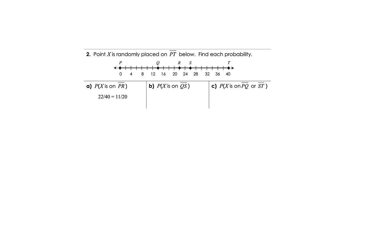 2. Point X is randomly placed on PT below. Find each probability.
P
R
S
T
+
+++
++++
0 4 8
12
16
20
24
28
32
36
40
a) P(X is on PR)
b) P(X is on QS)
c) P(X is on PQ or ST )
22/40 = 11/20
