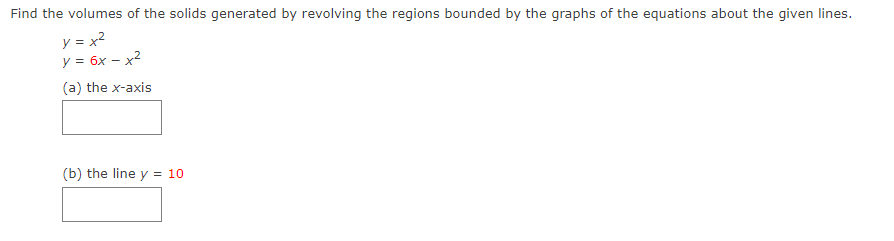 Find the volumes of the solids generated by revolving the regions bounded by the graphs of the equations about the given lines.
y = x?
y = 6x – x2
(a) the x-axis
(b) the line y = 10
