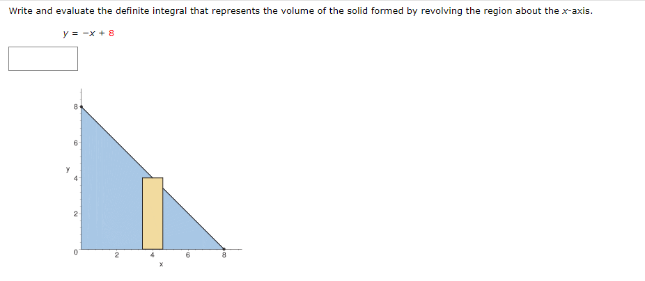 Write and evaluate the definite integral that represents the volume of the solid formed by revolving the region about the x-axis.
y = -x + 8
2-
