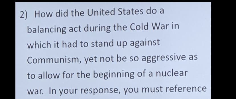 2) How did the United States do a
balancing act during the Cold War in
which it had to stand up against
Communism, yet not be so aggressive as
to allow for the beginning of a nuclear
war. In your response, you must reference