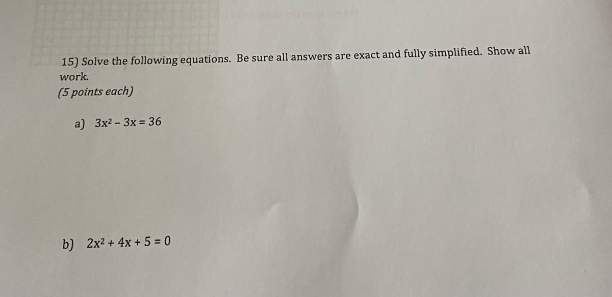 ### Quadratic Equations Practice

#### Solve the following equations. Be sure all answers are exact and fully simplified. Show all work. 
*(5 points each)*

**a)** \(3x^2 - 3x = 36\)

**b)** \(2x^2 + 4x + 5 = 0\)

---

For each equation:

1. **Explain your steps**: 
   - How did you isolate the variable?
   - What methods did you use (factoring, quadratic formula, completing the square, etc.)?
   - Show how each term contributes to the solution.

2. **Fully simplify your answers**:
   - Combine like terms.
   - Simplify any fractions or square roots.

3. **Check your work**:
   - Substitute your solutions back into the original equations to verify they are correct.