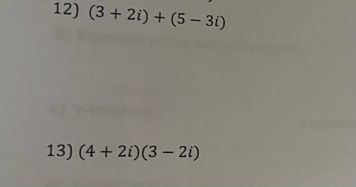 ## Complex Number Operations

### Example Problems

**12)** \[(3 + 2i) + (5 - 3i)\]

**13)** \[(4 + 2i)(3 - 2i)\]

---

#### Explanation:

In problem 12, we are adding two complex numbers. The general formula for adding complex numbers \((a + bi) + (c + di)\) is to combine the real parts \(a\) and \(c\), and the imaginary parts \(b\) and \(d\).

In problem 13, we are multiplying two complex numbers. To multiply complex numbers \((a + bi)(c + di)\), we use the distributive property (also known as FOIL), and remember \(i^2 = -1\).

---