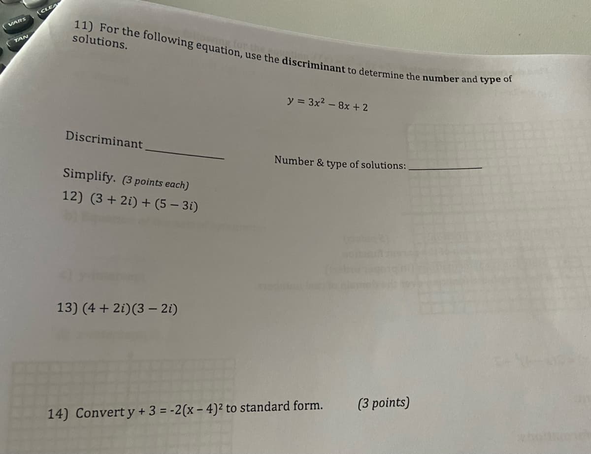 ### Quadratic Equations and Complex Numbers

#### Problem 11: Use of Discriminant to Determine Solutions
**Question:** For the following equation, use the discriminant to determine the number and type of solutions.
\[ y = 3x^2 - 8x + 2 \]

- **Discriminant:** \( \underline{\hspace{4cm}} \)
- **Number & type of solutions:** \( \underline{\hspace{4cm}} \)

#### Problem 12: Simplification of Complex Numbers
**Question:** Simplify. (3 points each)
\[ (3 + 2i) + (5 - 3i) \]

#### Problem 13: Multiplication of Complex Numbers
**Question:** Simplify. (3 points each)
\[ (4 + 2i)(3 - 2i) \]

#### Problem 14: Conversion to Standard Form
**Question:** Convert \( y + 3 = -2(x - 4)^2 \) to standard form. (3 points)

---

### Detailed Information on Graphs or Diagrams
There is no specific graph or diagram presented in the image. The image purely consists of mathematical problems related to quadratic equations and complex numbers. The content includes problems for practicing the use of the discriminant to find the nature of quadratic roots, addition, and multiplication of complex numbers, and conversion of an equation to its standard form.