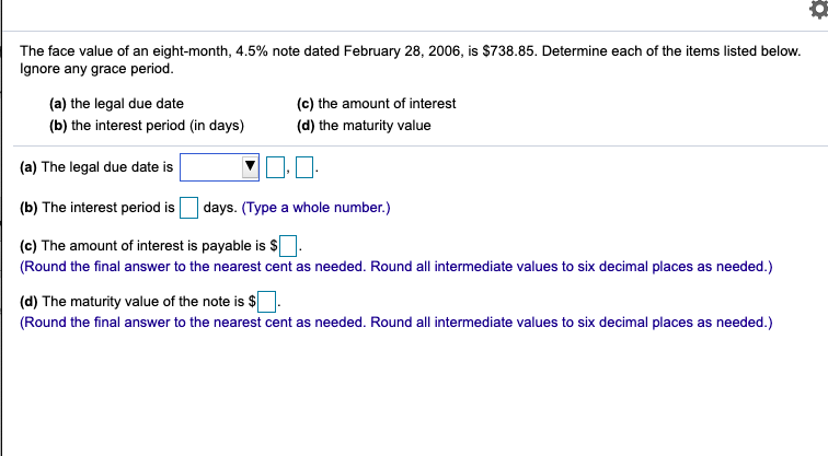 The face value of an eight-month, 4.5% note dated February 28, 2006, is $738.85. Determine each of the items listed below.
Ignore any grace period.
(a) the legal due date
(c) the amount of interest
(b) the interest period (in days)
(d) the maturity value
(a) The legal due date is
(b) The interest period is
days. (Type a whole number.)
(c) The amount of interest is payable is $|
(Round the final answer to the nearest cent as needed. Round all intermediate values to six decimal places as needed.)
(d) The maturity value of the note is $
(Round the final answer to the nearest cent as needed. Round all intermediate values to six decimal places as needed.)
