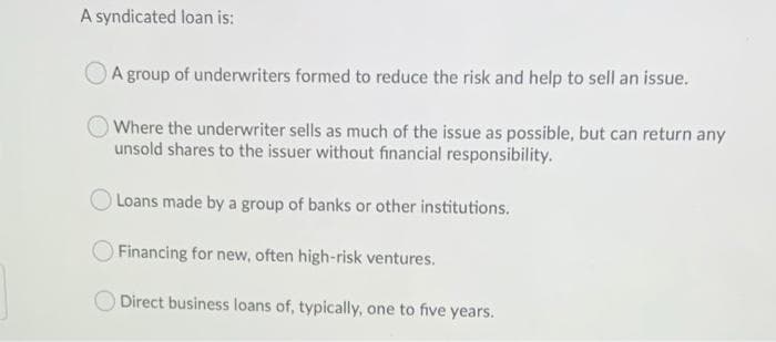 A syndicated loan is:
A group of underwriters formed to reduce the risk and help to sell an issue.
OWhere the underwriter sells as much of the issue as possible, but can return any
unsold shares to the issuer without financial responsibility.
Loans made by a group of banks or other institutions.
Financing for new, often high-risk ventures.
Direct business loans of, typically, one to five years.
