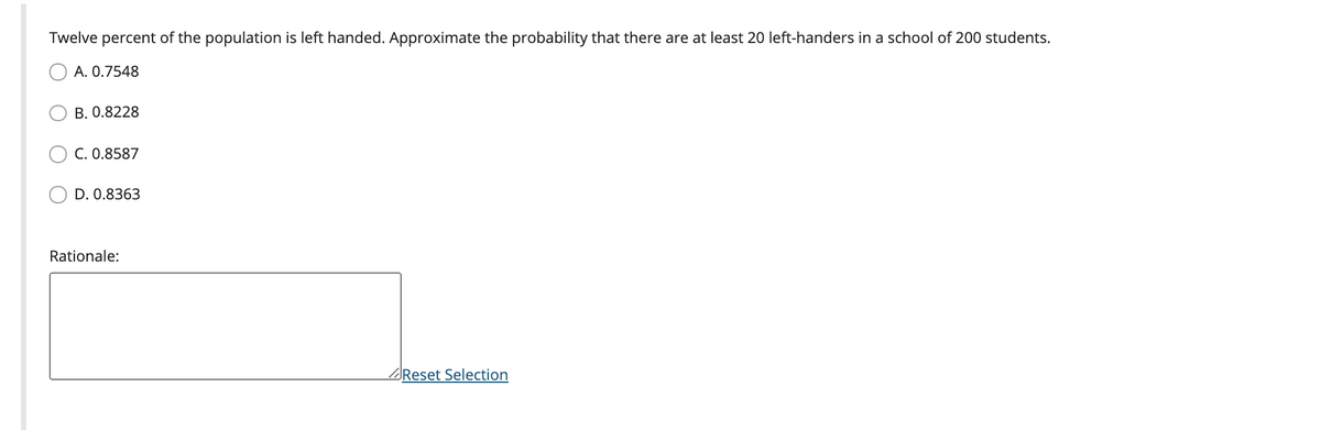 Twelve percent of the population is left handed. Approximate the probability that there are at least 20 left-handers in a school of 200 students.
A. 0.7548
B. 0.8228
C. 0.8587
D. 0.8363
Rationale:
Reset Selection
