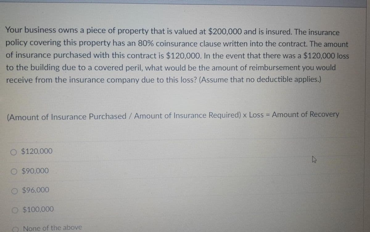 Your business owns a piece of property that is valued at $200,000 and is insured. The insurance
policy covering this property has an 80% coinsurance clause written into the contract. The amount
of insurance purchased with this contract is $120,000. In the event that there was a $120,000 loss
to the building due to a covered peril, what would be the amount of reimbursement you would
receive from the insurance company due to this loss? (Assume that no deductible applies.)
(Amount of Insurance Purchased/ Amount of Insurance Required) x Loss = Amount of Recovery
%3D
O $120,000
$90,000
O $96,000
$100,000
O None of the above
