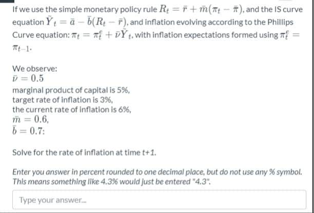 If we use the simple monetary policy rule R: = F + m(Tt – ñ), and the IS curve
equation Yt = ā – b(R¢ – F), and inflation evolving according to the Phillips
T +vÝt,with inflation expectations formed using T
Curve equation: Tt
%3D
Tt-1.
We observe:
D = 0.5
marginal product of capital is 5%,
target rate of inflation is 3%,
the current rate of inflation is 6%,
m = 0.6,
b = 0.7:
Solve for the rate of inflation at time t+1.
Enter you answer in percent rounded to one decimal place, but do not use any % symbol.
This means something like 4.3% would just be entered "4.3".
Type your answer.
