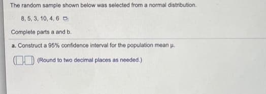 The random sample shown below was selected from a normal distribution.
8, 5, 3, 10, 4, 6 O
Complete parts a and b.
a. Construct a 95% confidence interval for the population mean u.
(OD (Round to two decimal places as needed.)
