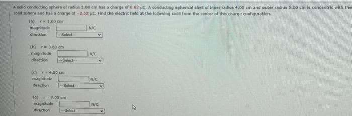 A colid conducting sphere of radius 2.00 cm has a charge of 6.62 C. A conducting spherical shell of inner radius 4.00 cm and outer radius 5.00 cm is concentric with thel
solid sphere and has a charge of -2.52 jC. Find the electric field at the following radi from the center of this charge confliguration.
(a) 1.00 cm
magnitude
N/C
direction
Seled-
(b) r= 3.00 cm
magnitude
N/C
direction
Selecd
(c)r4.50 cm
magnitude
Nic
direction
Select
(d) r7.00 cm
magnitude
NC
direction
Select-
