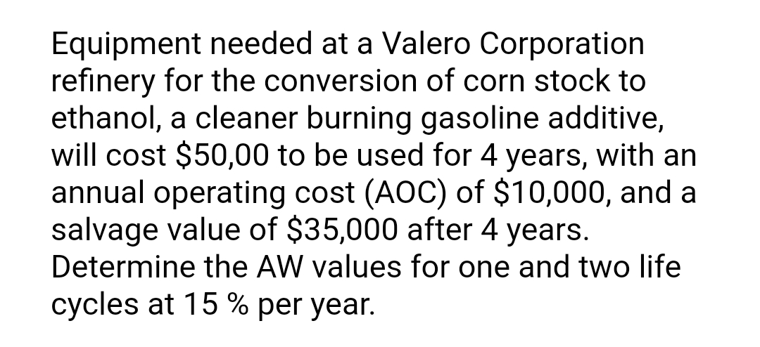 Equipment needed at a Valero Corporation
refinery for the conversion of corn stock to
ethanol, a cleaner burning gasoline additive,
will cost $50,00 to be used for 4 years, with an
annual operating cost (AOC) of $10,000, and a
salvage value of $35,000 after 4 years.
Determine the AW values for one and two life
cycles at 15 % per year.

