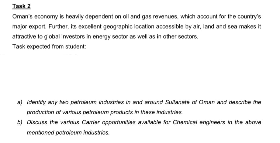 Task 2
Oman's economy is heavily dependent on oil and gas revenues, which account for the country's
major export. Further, its excellent geographic location accessible by air, land and sea makes it
attractive to global investors in energy sector as well as in other sectors.
Task expected from student:
a) Identify any two petroleum industries in and around Sultanate of Oman and describe the
production of various petroleum products in these industries.
b) Discuss the various Carrier opportunities available for Chemical engineers in the above
mentioned petroleum industries.
