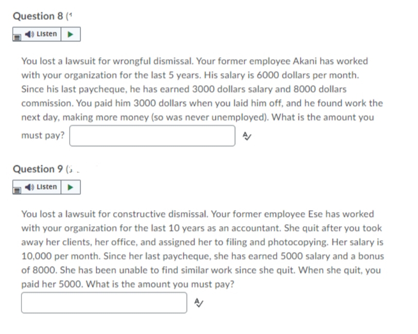 Question 8 (1
Listen>
You lost a lawsuit for wrongful dismissal. Your former employee Akani has worked
with your organization for the last 5 years. His salary is 6000 dollars per month.
Since his last paycheque, he has earned 3000 dollars salary and 8000 dollars
commission. You paid him 3000 dollars when you laid him off, and he found work the
next day, making more money (so was never unemployed). What is the amount you
must pay?
Question 9 (5
Listen
You lost a lawsuit for constructive dismissal. Your former employee Ese has worked
with your organization for the last 10 years as an accountant. She quit after you took
away her clients, her office, and assigned her to filing and photocopying. Her salary is
10,000 per month. Since her last paycheque, she has earned 5000 salary and a bonus
of 8000. She has been unable to find similar work since she quit. When she quit, you
paid her 5000. What is the amount you must pay?
