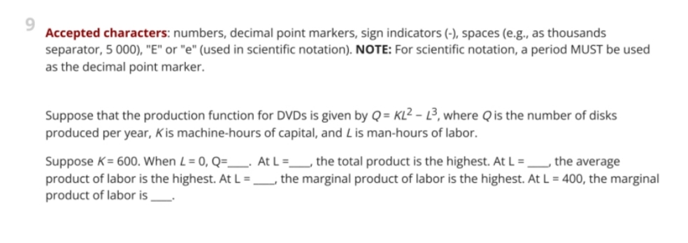 9.
Accepted characters: numbers, decimal point markers, sign indicators (-), spaces (e.g., as thousands
separator, 5 000), "E" or "e" (used in scientific notation). NOTE: For scientific notation, a period MUST be used
as the decimal point marker.
Suppose that the production function for DVDS is given by Q = KL² – L3, where Qis the number of disks
produced per year, Kis machine-hours of capital, and Lis man-hours of labor.
-
Suppose K= 600. When L = 0, Q=_ At L=_ the total product is the highest. At L =_ the average
product of labor is the highest. At L =_, the marginal product of labor is the highest. At L = 400, the marginal
product of labor is
