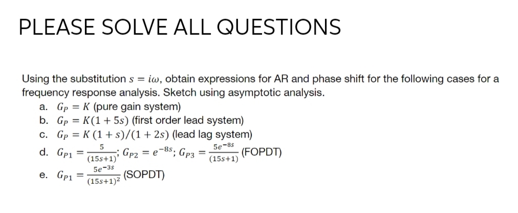 PLEASE SOLVE ALL QUESTIONS
Using the substitution s = iw, obtain expressions for AR and phase shift for the following cases for a
frequency response analysis. Sketch using asymptotic analysis.
a. Gp = K (pure gain system)
b. Gp = K(1 + 5s) (first order lead system)
c. Gp = K (1 + s)/(1+ 2s) (lead lag system)
5e-8s
d. Gp1
Gp2
(15s+1)'
= e-8s; Gp3 =
(FOPDT)
(15s+1)
5e-3s
е. Gp1
(SOPDT)
(15s+1)²
