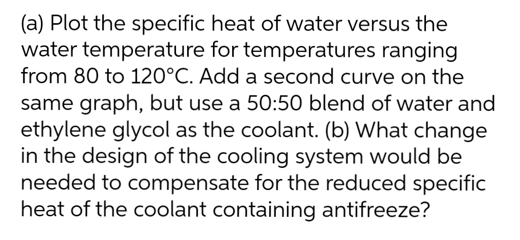 (a) Plot the specific heat of water versus the
water temperature for temperatures ranging
from 80 to 120°C. Add a second curve on the
same graph, but use a 50:50 blend of water and
ethylene glycol as the coolant. (b) What change
in the design of the cooling system would be
needed to compensate for the reduced specific
heat of the coolant containing antifreeze?
