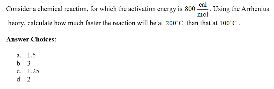 cal
Consider a chemical reaction, for which the activation energy is 800 . Using the Arrhenius
mol
theory, calculate how much faster the reaction will be at 200°C than that at 100°C.
Answer Choices:
а.
1.5
b. 3
c. 1.25
d. 2
