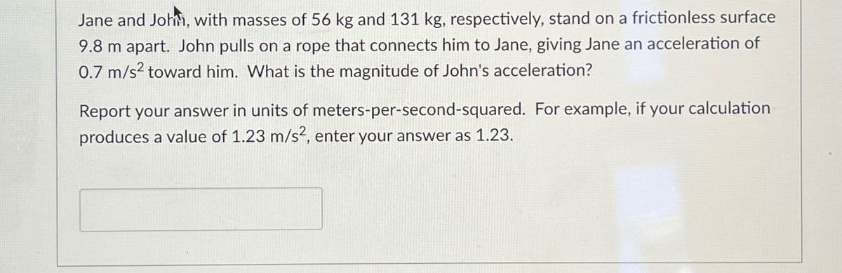 Jane and John, with masses of 56 kg and 131 kg, respectively, stand on a frictionless surface
9.8 m apart. John pulls on a rope that connects him to Jane, giving Jane an acceleration of
0.7 m/s² toward him. What is the magnitude of John's acceleration?
Report your answer in units of meters-per-second-squared. For example, if your calculation
produces a value of 1.23 m/s², enter your answer as 1.23.