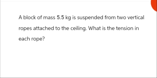 A block of mass 5.5 kg is suspended from two vertical
ropes attached to the ceiling. What is the tension in
each rope?