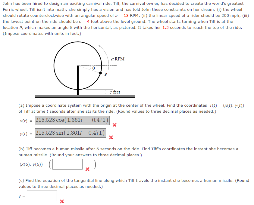John has been hired to design an exciting carnival ride. Tiff, the carnival owner, has decided to create the world's greatest
Ferris wheel. Tiff isn't into math; she simply has a vision and has told John these constraints on her dream: (i) the wheel
should rotate counterclockwise with an angular speed of a = 13 RPM; (ii) the linear speed of a rider should be 200 mph; (iii)
the lowest point on the ride should be c = 4 feet above the level ground. The wheel starts turning when Tiff is at the
location P, which makes an angle with the horizontal, as pictured. It takes her 1.5 seconds to reach the top of the ride.
(Impose coordinates with units in feet.)
y(t) =
8
a RPM
(a) Impose a coordinate system with the origin at the center of the wheel. Find the coordinates T(t) = (x(t), y(t))
of Tiff at time t seconds after she starts the ride. (Round values to three decimal places as needed.)
x(t) = 215.528 cos (1.361t – 0.471)
215.528 sin (1.361t – 0.471)| X
(b) Tiff becomes a human missile after 6 seconds on the ride. Find Tiff's coordinates the instant she becomes a
human missile. (Round your answers to three decimal places.)
(x(6), y(6)) =
X
c feet
(c) Find the equation of the tangential line along which Tiff travels the instant she becomes a human missile. (Round
values to three decimal places as needed.)
y =