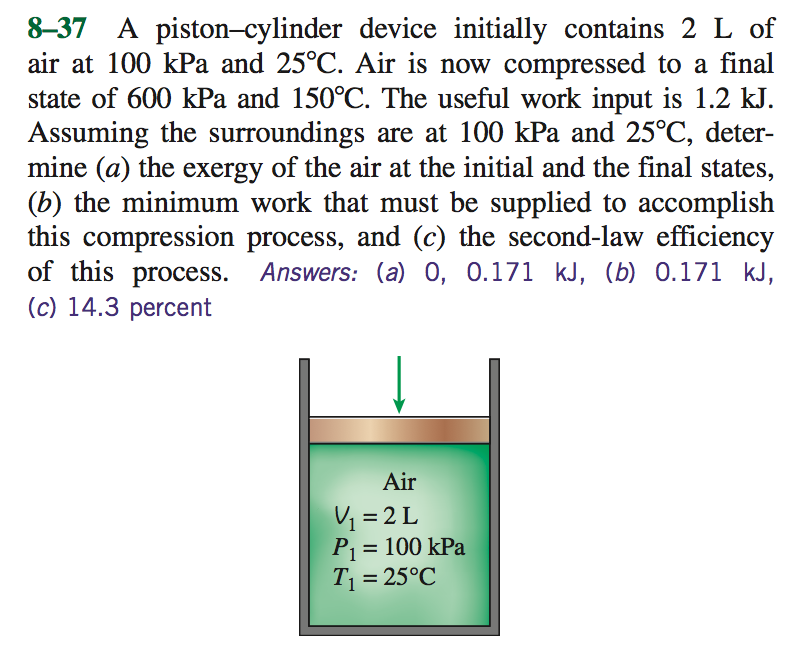 8-37 A piston-cylinder device initially contains 2 L of
air at 100 kPa and 25°C. Air is now compressed to a final
state of 600 kPa and 150°C. The useful work input is 1.2 kJ.
Assuming the surroundings are at 100 kPa and 25°C, deter-
mine (a) the exergy of the air at the initial and the final states,
(b) the minimum work that must be supplied to accomplish
this compression process, and (c) the second-law efficiency
of this process. Answers: (a) 0, 0.171 kJ, (b) 0.171 kJ,
(c) 14.3 percent
Air
V₁ =2L
P₁ = 100 kPa
T₁ = 25°C