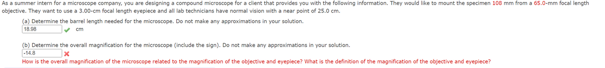 As a summer intern for a microscope company, you are designing a compound microscope for a client that provides you with the following information. They would like to mount the specimen 108 mm from a 65.0-mm focal length
objective. They want to use a 3.00-cm focal length eyepiece and all lab technicians have normal vision with a near point of 25.0 cm.
(a) Determine the barrel length needed for the microscope. Do not make any approximations in your solution.
18.98
ст
(b) Determine the overall magnification for the microscope (include the sign). Do not make any approximations in your solution.
-14.8
How is the overall magnification of the microscope related to the magnification of the objective and eyepiece? What is the definition of the magnification of the objective and eyepiece?