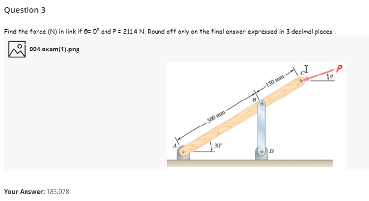 Question 3
Find the force (N) in link if 8: 0° and P = 211.4 N. Round off only on the final answer expressed in 3 decimal places .
004 exam(1).png
150 mm
300 mm
30
Your Answer: 183.078
