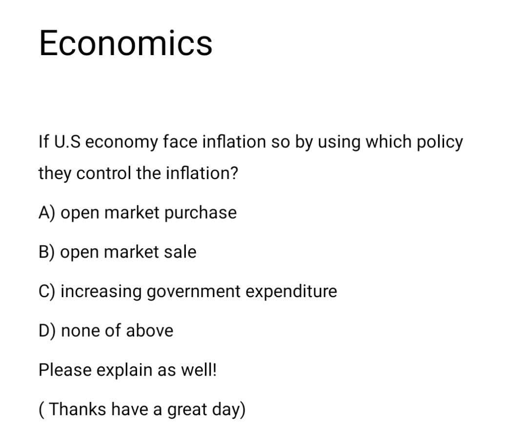 Economics
If U.S economy face inflation so by using which policy
they control the inflation?
A) open market purchase
B) open market sale
C) increasing government expenditure
D) none of above
Please explain as well!
( Thanks have a great day)
