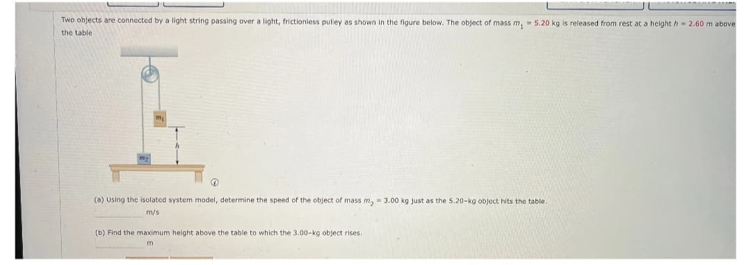 Two objects are connected by a light string passing over a light, frictionless pulley as shown in the figure below. The object of mass m₁ = 5.20 kg is released from rest at a height h = 2.60 m above
the table.
m2
(a) Using the isolated system model, determine the speed of the object of mass m₂ = 3.00 kg just as the 5.20-kg object hits the table.
m/s
(b) Find the maximum height above the table to which the 3.00-kg object rises.
m