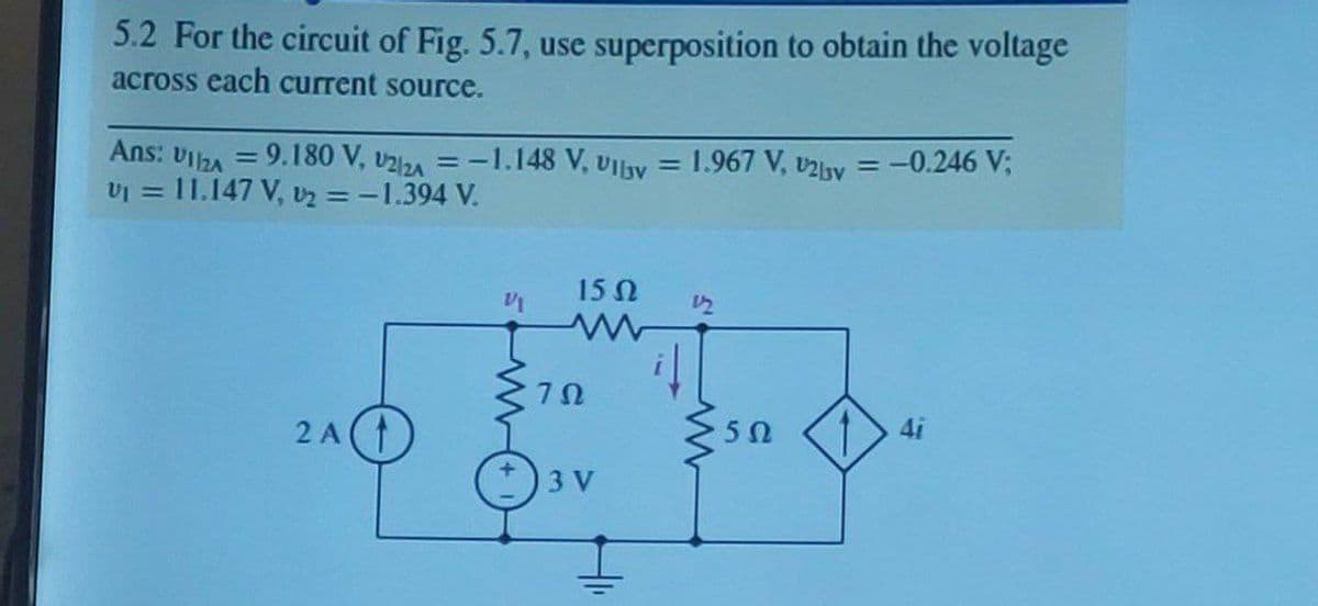 5.2 For the circuit of Fig. 5.7, use superposition to obtain the voltage
across each current source.
Ans:
VI2A
= 9.180 V, v2/zA
=-1.148 V, UIlyv = 1.967 V, v2by = -0.246 V;
%3D
%3D
%3!
vI = 11.147 V, Uz = -1.394 V.
15 N
2 A(T
4i
3 V
