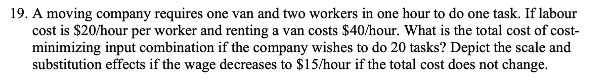 19. A moving company requires one van and two workers in one hour to do one task. If labour
cost is $20/hour per worker and renting a van costs $40/hour. What is the total cost of cost-
minimizing input combination if the company wishes to do 20 tasks? Depict the scale and
substitution effects if the wage decreases to $15/hour if the total cost does not change.
