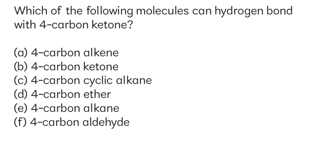 Which of the following molecules can hydrogen bond
with 4-carbon ketone?
(a) 4-carbon alkene
(b) 4-carbon ketone
(c) 4-carbon cyclic alkane
(d) 4-carbon ether
(e) 4-carbon alkane
(f) 4-carbon aldehyde
