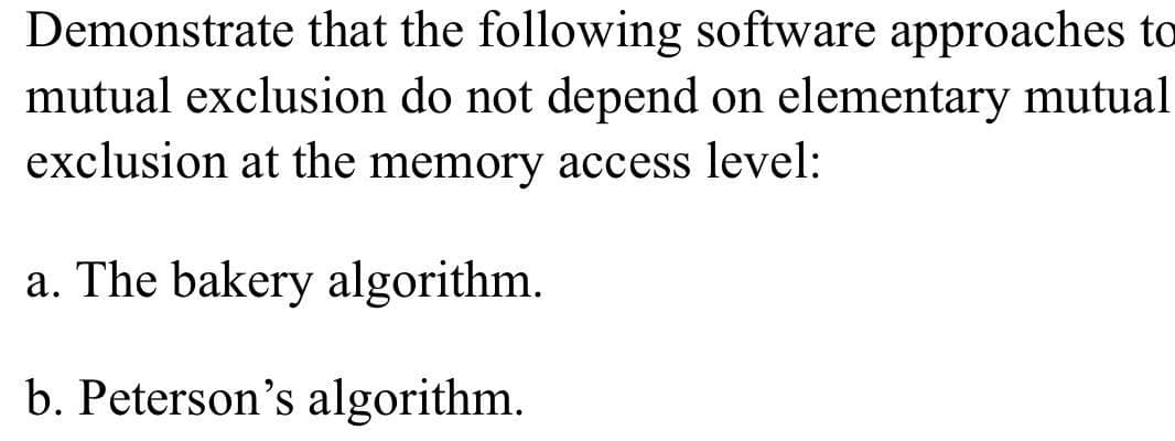 Demonstrate that the following software approaches to
mutual exclusion do not depend on elementary mutual
exclusion at the memory access level:
a. The bakery algorithm.
b. Peterson's algorithm.
