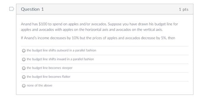 D Question 1
1 pts
Anand has $100 to spend on apples and/or avocados. Suppose you have drawn his budget line for
apples and avocados with apples on the horizontal axis and avocados on the vertical axis.
If Anand's income decreases by 10% but the prices of apples and avocados decrease by 5%, then
the budget line shifts outward in a parallel fashion
the budget line shifts inward in a parallel fashion
the budget line becomes steeper
the budget line becomes flatter
none of the above
