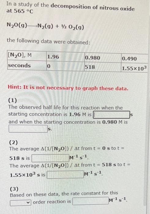 In a study of the decomposition of nitrous oxide
at 565 °C
N20(g) N2(g) + ½ 02(g)
the following data were obtained:
[N20], M
1.96
0.980
0.490
seconds
518
1.55x103
Hint: It is not necessary to graph these data.
(1)
The observed half life for this reaction when the
starting concentration is 1.96 M is
IS
and when the starting concentration is 0.980 M is
(2)
The average A(1/[N,0]) / At from t = 0 s to t =
518 s is
M1s1
The average A(1/[N20]) / At from t = 518 s to t =
1.55x103 s is
M1s1
(3)
Based on these data, the rate constant for this
M1s1
v order reaction is
