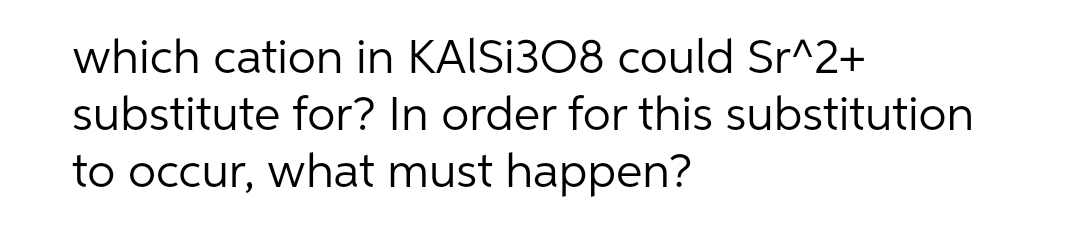 which cation in KAISI308 could Sr^2+
substitute for? In order for this substitution
to occur, what must happen?
