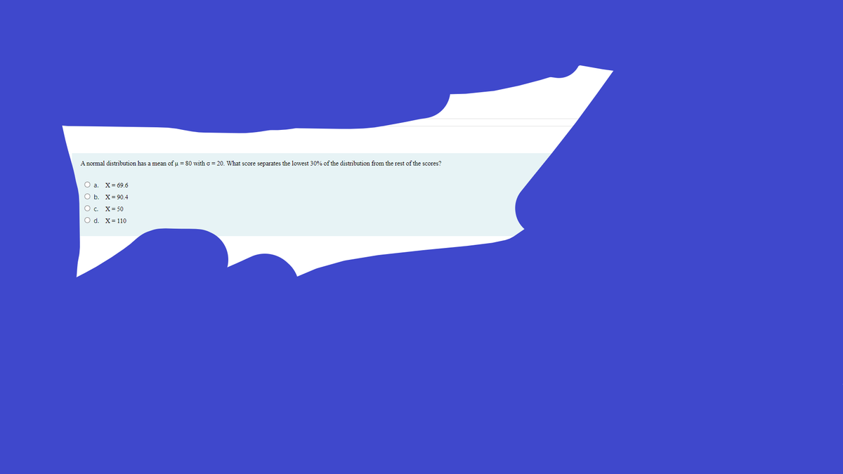 A normal distribution has a mean of u = 80 with o = 20. What score separates the lowest 30% of the distribution from the rest of the scores?
Оа. Х-69.6
ОБ. Х-90.4
О с. Х350
O d. X= 110
