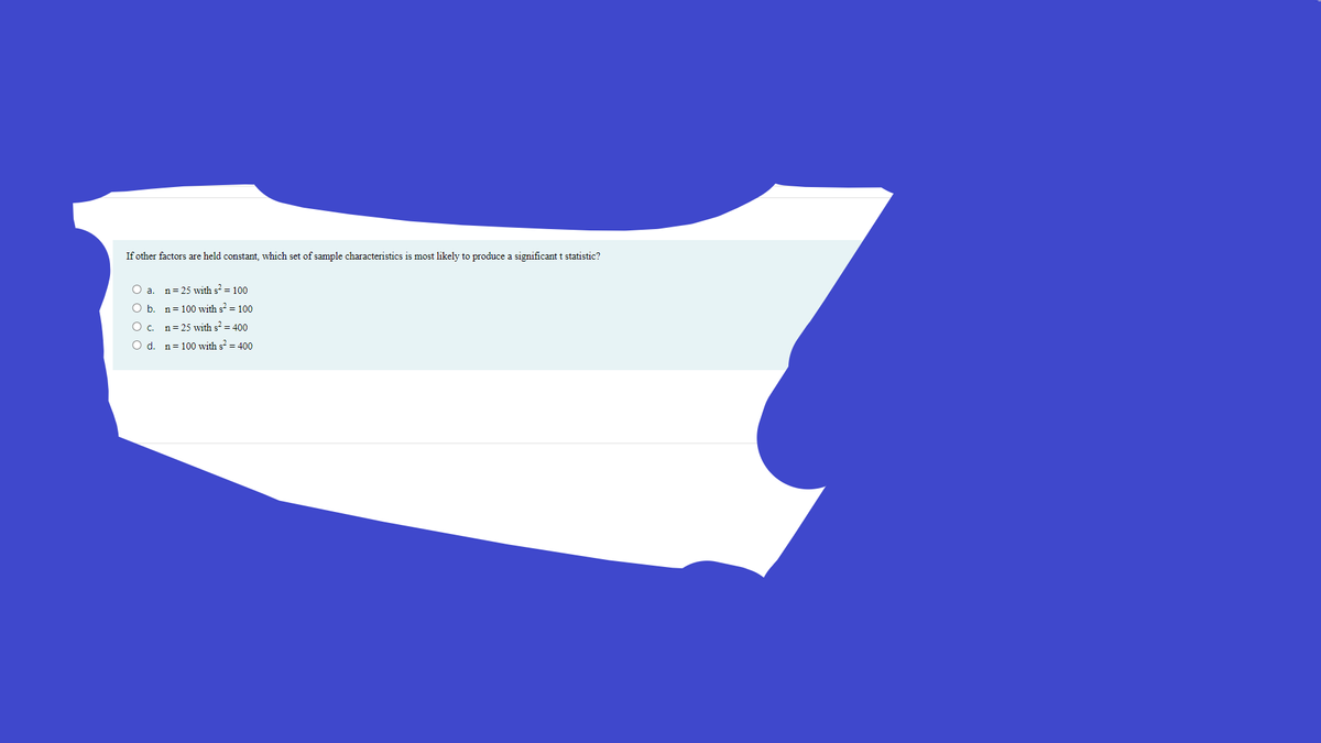 If other factors are held constant, which set of sample characteristics is most likely to produce a significant t statistic?
O a. n= 25 with s = 100
O b. n= 100 with s = 100
O c. n=25 with s² = 400
O d. n= 100 with s = 400
