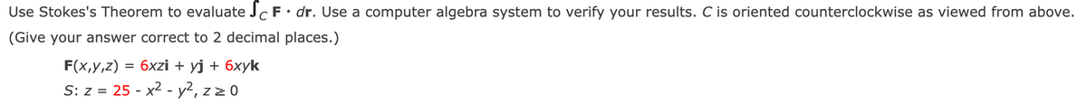 Use Stokes's Theorem to evaluate JcF •dr. Use a computer algebra system to verify your results. C is oriented counterclockwise as viewed from above.
(Give your answer correct to 2 decimal places.)
F(x,y,z) = 6xzi + yj + 6xyk
S: z = 25 - x2 - y², zz 0
