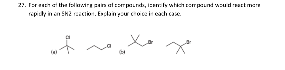 27. For each of the following pairs of compounds, identify which compound would react more
rapidly in an SN2 reaction. Explain your choice in each case.
Br
Br
(a)
(b)
