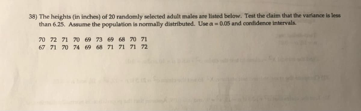 38) The heights (in inches) of 20 randomly selected adult males are listed below. Test the claim that the variance is less
than 6.25. Assume the population is normally distributed. Use a = 0.05 and confidence intervals.
70 72 71
70 69 73 69 68 70 71
67 71 70 74 69 68 71 71 71 72
