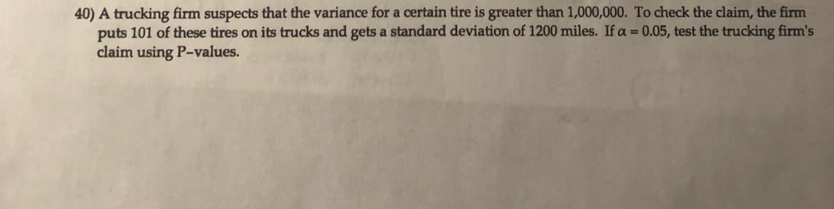 40) A trucking firm suspects that the variance for a certain tire is greater than 1,000,000. To check the claim, the firm
puts 101 of these tires on its trucks and gets a standard deviation of 1200 miles. If a = 0.05, test the trucking firm's
claim using P-values.