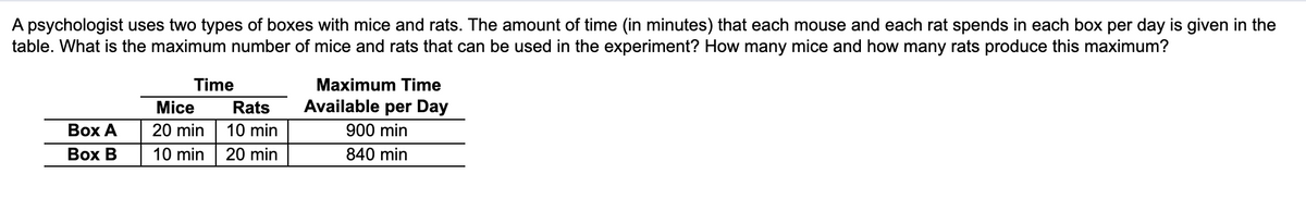 ### Problem Statement

A psychologist uses two types of boxes with mice and rats. The amount of time (in minutes) that each mouse and each rat spends in each box per day is given in the table below. The questions to be answered are:
1. What is the maximum number of mice and rats that can be used in the experiment?
2. How many mice and how many rats produce this maximum?

### Table Information

The table provided consists of three columns:

1. **Time Needed Per Animal:**
   - For **Box A**, each mouse requires 20 minutes, and each rat requires 10 minutes.
   - For **Box B**, each mouse requires 10 minutes, and each rat requires 20 minutes.

2. **Maximum Time Available per Day:**
   - Box A has 900 minutes available per day.
   - Box B has 840 minutes available per day.

|   | Time Needed Per Mouse | Time Needed Per Rat | Maximum Time Available per Day |
|---|-----------------------|---------------------|--------------------------------|
| Box A | 20 min | 10 min | 900 min |
| Box B | 10 min | 20 min | 840 min |

The challenge is to determine the optimal number of mice and rats that can be accommodated within the given daily time limits for both boxes.