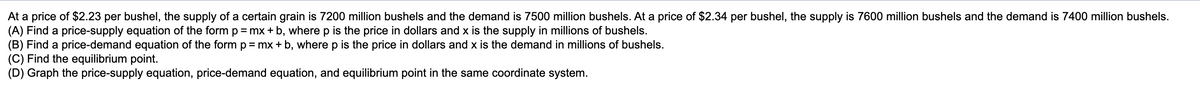 **Supply and Demand Analysis for a Certain Grain**

**Problem Statement:**

At a price of $2.23 per bushel, the supply of a certain grain is 7200 million bushels and the demand is 7500 million bushels. At a price of $2.34 per bushel, the supply is 7600 million bushels and the demand is 7400 million bushels.

(A) **Find a price-supply equation** of the form \( p = mx + b \), where \( p \) is the price in dollars and \( x \) is the supply in millions of bushels.

(B) **Find a price-demand equation** of the form \( p = mx + b \), where \( p \) is the price in dollars and \( x \) is the demand in millions of bushels.

(C) **Find the equilibrium point.**

(D) **Graph the price-supply equation, price-demand equation, and equilibrium point in the same coordinate system.**

### Detailed Graph/Diagram Explanation:

While the original document does not include a graph or diagram, let us outline the process and elements that would be included in the graph:

1. **Price-Supply Equation Line**:
   - This line is derived from the price-supply data points provided.
   - Points (7200, 2.23) and (7600, 2.34) will help define this line on the graph.
   
2. **Price-Demand Equation Line**:
   - This line is derived from the price-demand data points provided.
   - Points (7500, 2.23) and (7400, 2.34) will help define this line on the graph.
   
3. **Equilibrium Point**:
   - The equilibrium point is where the price-supply equation intersects the price-demand equation. This is where the supply equals demand.

### Explanation of Computed Elements:

**A. Price-Supply Equation:**

Using the data points (7200, 2.23) and (7600, 2.34):

1. Calculate the slope (\(m\)):
   \[
   m = \frac{2.34 - 2.23}{7600 - 7200} = \frac{0.11}{400} = 0.000275
   \]

2. Using the point-slope form to find \(b\):
