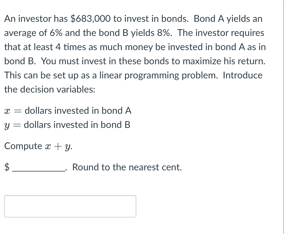 An investor has $683,000 to invest in bonds. Bond A yields an
average of 6% and the bond B yields 8%. The investor requires
that at least 4 times as much money be invested in bond A as in
bond B. You must invest in these bonds to maximize his return.
This can be set up as a linear programming problem. Introduce
the decision variables:
X =
= dollars invested in bond A
y = dollars invested in bond B
Compute x + y.
Round to the nearest cent.
LA